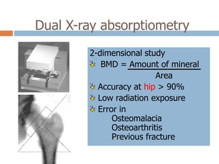 Dual X-ray absorptiometry
        2-dimensional study
           BMD = Amount of mineral
                          Area
          Accuracy at hip > 90%
          Low radiation exposure
          Error in
              Osteomalacia
              Osteoarthritis
              Previous fracture
 