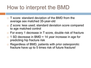 How to interpret the BMD
   T score: standard deviation of the BMD from the
    average sex matched 35-year-old
   Z score: less used; standard deviation score compared
    to age matched control
   For every 1 decrease in T score, double risk of fracture
   1 SD decrease in BMD = 14 year increase in age for
    predicting hip fracture risk
   Regardless of BMD, patients with prior osteoporotic
    fracture have up to 5 times risk of future fracture!
 