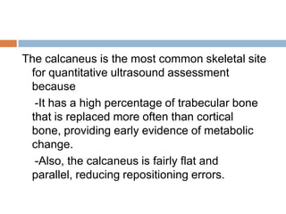 The calcaneus is the most common skeletal site
 for quantitative ultrasound assessment
 because
  -It has a high percentage of trabecular bone
 that is replaced more often than cortical
 bone, providing early evidence of metabolic
 change.
  -Also, the calcaneus is fairly flat and
 parallel, reducing repositioning errors.
 