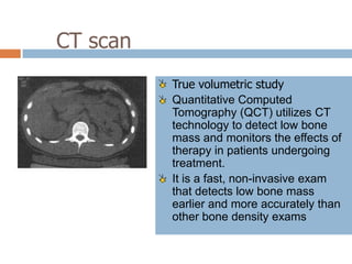 CT scan
          True volumetric study
          Quantitative Computed
          Tomography (QCT) utilizes CT
          technology to detect low bone
          mass and monitors the effects of
          therapy in patients undergoing
          treatment.
          It is a fast, non-invasive exam
          that detects low bone mass
          earlier and more accurately than
          other bone density exams
 