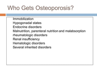 Who Gets Osteoporosis?
 Immobilization
 Hypogonadal states
 Endocrine disorders
 Malnutrition, parenteral nutrition and malabsorption
 rheumatologic disorders
 Renal insufficiency
 Hematologic disorders
 Several inherited disorders
 