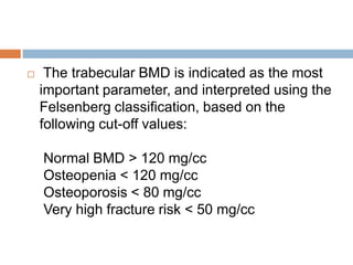     The trabecular BMD is indicated as the most
    important parameter, and interpreted using the
    Felsenberg classification, based on the
    following cut-off values:

    Normal BMD > 120 mg/cc
    Osteopenia < 120 mg/cc
    Osteoporosis < 80 mg/cc
    Very high fracture risk < 50 mg/cc
 