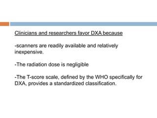 Clinicians and researchers favor DXA because

-scanners are readily available and relatively
inexpensive.

-The radiation dose is negligible

-The T-score scale, defined by the WHO specifically for
DXA, provides a standardized classification.
 