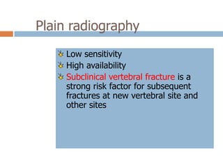 Plain radiography
     Low sensitivity
     High availability
     Subclinical vertebral fracture is a
     strong risk factor for subsequent
     fractures at new vertebral site and
     other sites
 