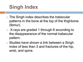 Singh Index
   The Singh index describes the trabecular
    patterns in the bone at the top of the thighbone
    (femur).
    X-rays are graded 1 through 6 according to
    the disappearance of the normal trabecular
    pattern.
   Studies have shown a link between a Singh
    index of less than 3 and fractures of the hip,
    wrist, and spine.
 