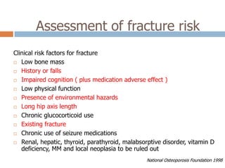 Assessment of fracture risk
Clinical risk factors for fracture
 Low bone mass

 History or falls

 Impaired cognition ( plus medication adverse effect )

 Low physical function

 Presence of environmental hazards

 Long hip axis length

 Chronic glucocorticoid use

 Existing fracture

 Chronic use of seizure medications

 Renal, hepatic, thyroid, parathyroid, malabsorptive disorder, vitamin D
   deficiency, MM and local neoplasia to be ruled out
                                                National Osteoporosis Foundation 1998
 