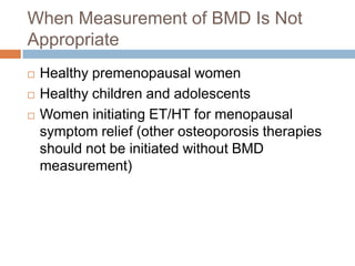 When Measurement of BMD Is Not
Appropriate
   Healthy premenopausal women
   Healthy children and adolescents
   Women initiating ET/HT for menopausal
    symptom relief (other osteoporosis therapies
    should not be initiated without BMD
    measurement)
 