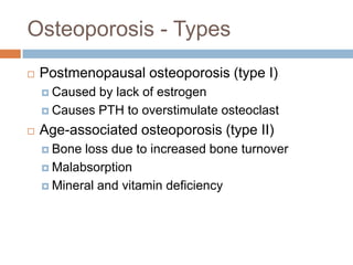 Osteoporosis - Types
   Postmenopausal osteoporosis (type I)
     Caused by lack of estrogen
     Causes PTH to overstimulate osteoclast

   Age-associated osteoporosis (type II)
     Bone loss due to increased bone turnover
     Malabsorption

     Mineral and vitamin deficiency
 