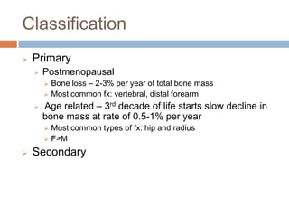 Classification
   Primary
       Postmenopausal
           Bone loss – 2-3% per year of total bone mass
           Most common fx: vertebral, distal forearm
       Age related – 3rd decade of life starts slow decline in
        bone mass at rate of 0.5-1% per year
           Most common types of fx: hip and radius
           F>M
   Secondary
 
