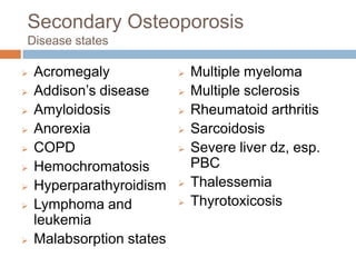 Secondary Osteoporosis
Disease states

   Acromegaly                Multiple myeloma
   Addison’s disease         Multiple sclerosis
   Amyloidosis               Rheumatoid arthritis
   Anorexia                  Sarcoidosis
   COPD                      Severe liver dz, esp.
   Hemochromatosis            PBC
   Hyperparathyroidism       Thalessemia
   Lymphoma and              Thyrotoxicosis
    leukemia
   Malabsorption states
 