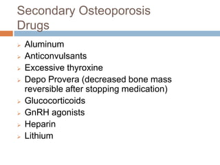 Secondary Osteoporosis
Drugs
   Aluminum
   Anticonvulsants
   Excessive thyroxine
   Depo Provera (decreased bone mass
    reversible after stopping medication)
   Glucocorticoids
   GnRH agonists
   Heparin
   Lithium
 