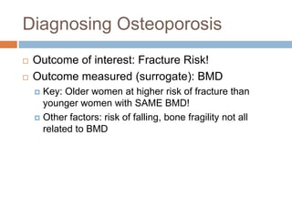 Diagnosing Osteoporosis
   Outcome of interest: Fracture Risk!
   Outcome measured (surrogate): BMD
     Key: Older women at higher risk of fracture than
      younger women with SAME BMD!
     Other factors: risk of falling, bone fragility not all
      related to BMD
 