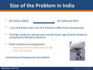 Size of the Problem in India
• 26 million (2003) 36 million by 2013
• 1 out of 8 males and 1 out of 3 females suffers from osteoporosis
• The high incidence among men and the lower age of peak incidence
compared to Western countries
• Peak incidence of osteoporosis
– Western countries-70-80 years of age
– India –50-60 years
International Osteoporosis Foundation
 