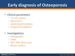 Early diagnosis of Osteoporosis
• Clinical parameters
– ‘at risk’ subject
– Bone pains
– Generalized tiredness
– Progressive kyphosis
• Investigations
– Radiographs
– DEXA
– QCT, MRI, Bone scan
– Blood markers
 