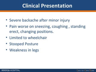 Clinical Presentation
• Severe backache after minor injury
• Pain worse on sneezing, coughing , standing
erect, changing positions.
• Limited to wheelchair
• Stooped Posture
• Weakness in legs
 
