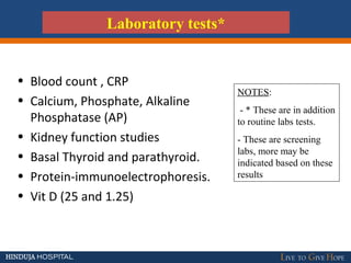 • Blood count , CRP
• Calcium, Phosphate, Alkaline
Phosphatase (AP)
• Kidney function studies
• Basal Thyroid and parathyroid.
• Protein-immunoelectrophoresis.
• Vit D (25 and 1.25)
Laboratory tests*
NOTES:
- * These are in addition
to routine labs tests.
- These are screening
labs, more may be
indicated based on these
results
 