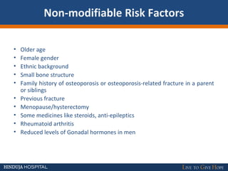 Non-modifiable Risk Factors
• Older age
• Female gender
• Ethnic background
• Small bone structure
• Family history of osteoporosis or osteoporosis-related fracture in a parent
or siblings
• Previous fracture
• Menopause/hysterectomy
• Some medicines like steroids, anti-epileptics
• Rheumatoid arthritis
• Reduced levels of Gonadal hormones in men
 