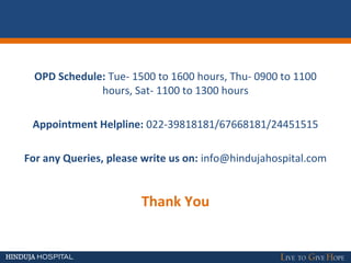 OPD Schedule: Tue- 1500 to 1600 hours, Thu- 0900 to 1100
hours, Sat- 1100 to 1300 hours
Appointment Helpline: 022-39818181/67668181/24451515
For any Queries, please write us on: info@hindujahospital.com
Thank You
 