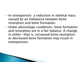 



In osteoporosis a reduction in skeletal mass
caused by an imbalance between bone
resorption and bone formation.
Under physiologic conditions, bone formation
and resorption are in a fair balance. A change
in either—that is, increased bone resorption
or decreased bone formation may result in
osteoporosis.

 