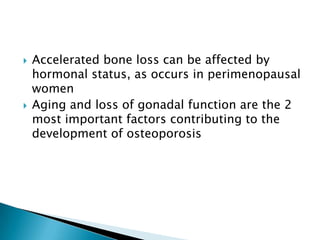 



Accelerated bone loss can be affected by
hormonal status, as occurs in perimenopausal
women
Aging and loss of gonadal function are the 2
most important factors contributing to the
development of osteoporosis

 