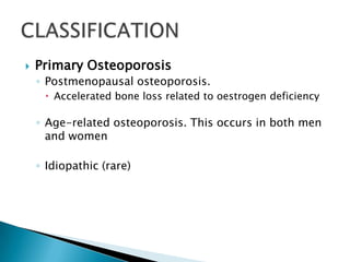 

Primary Osteoporosis
◦ Postmenopausal osteoporosis.
 Accelerated bone loss related to oestrogen deficiency

◦ Age-related osteoporosis. This occurs in both men
and women
◦ Idiopathic (rare)

 