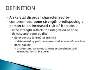 

A skeletal disorder characterised by
compromised bone strength predisposing a
person to an increased risk of fracture.
◦ Bone strength reflects the integration of bone
density and bone quality
 Bone density (g/cm2 or g/cm3)
 determined by peak bone mass and amount of bone loss.

 Bone quality
 architecture, turnover, damage accumulation, and
mineralisation of the bone

 
