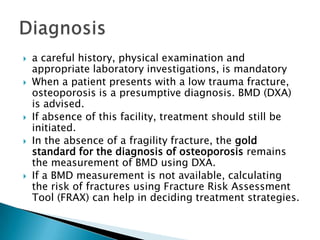 









a careful history, physical examination and
appropriate laboratory investigations, is mandatory
When a patient presents with a low trauma fracture,
osteoporosis is a presumptive diagnosis. BMD (DXA)
is advised.
If absence of this facility, treatment should still be
initiated.
In the absence of a fragility fracture, the gold
standard for the diagnosis of osteoporosis remains
the measurement of BMD using DXA.
If a BMD measurement is not available, calculating
the risk of fractures using Fracture Risk Assessment
Tool (FRAX) can help in deciding treatment strategies.

 