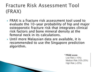 



FRAX is a fracture risk assessment tool used to
evaluate the 10-year probability of hip and major
osteoporotic fracture risk that integrates clinical
risk factors and bone mineral density at the
femoral neck in its calculations.
Until more Malaysian data are available, it is
recommended to use the Singapore prediction
algorithm.

 