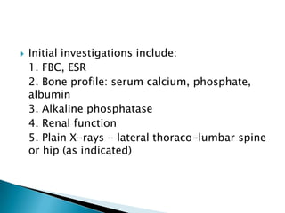 

Initial investigations include:
1. FBC, ESR
2. Bone profile: serum calcium, phosphate,
albumin
3. Alkaline phosphatase
4. Renal function
5. Plain X-rays - lateral thoraco-lumbar spine
or hip (as indicated)

 