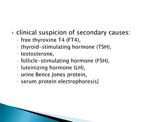 

clinical suspicion of secondary causes:
◦
◦
◦
◦
◦
◦
◦

free thyroxine T4 (FT4),
thyroid-stimulating hormone (TSH),
testosterone,
follicle-stimulating hormone (FSH),
luteinizing hormone (LH),
urine Bence Jones protein,
serum protein electrophoresis]

 