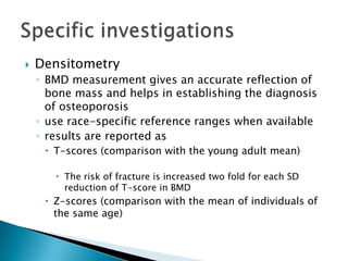 

Densitometry
◦ BMD measurement gives an accurate reflection of
bone mass and helps in establishing the diagnosis
of osteoporosis
◦ use race-specific reference ranges when available
◦ results are reported as
 T-scores (comparison with the young adult mean)
 The risk of fracture is increased two fold for each SD
reduction of T-score in BMD

 Z-scores (comparison with the mean of individuals of
the same age)

 