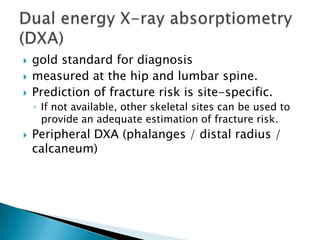 



gold standard for diagnosis
measured at the hip and lumbar spine.
Prediction of fracture risk is site-specific.
◦ If not available, other skeletal sites can be used to
provide an adequate estimation of fracture risk.



Peripheral DXA (phalanges / distal radius /
calcaneum)

 