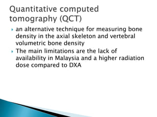 



an alternative technique for measuring bone
density in the axial skeleton and vertebral
volumetric bone density
The main limitations are the lack of
availability in Malaysia and a higher radiation
dose compared to DXA

 