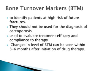 







to identify patients at high risk of future
fractures.
They should not be used for the diagnosis of
osteoporosis.
used to evaluate treatment efficacy and
compliance to therapy
Changes in level of BTM can be seen within
3-6 months after initiation of drug therapy.

 