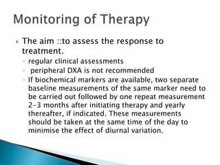 

The aim ::to assess the response to
treatment.
◦ regular clinical assessments
◦ peripheral DXA is not recommended
◦ If biochemical markers are available, two separate
baseline measurements of the same marker need to
be carried out followed by one repeat measurement
2-3 months after initiating therapy and yearly
thereafter, if indicated. These measurements
should be taken at the same time of the day to
minimise the effect of diurnal variation.

 