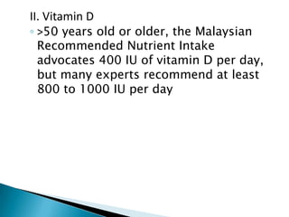 II. Vitamin D

◦ >50 years old or older, the Malaysian
Recommended Nutrient Intake
advocates 400 IU of vitamin D per day,
but many experts recommend at least
800 to 1000 IU per day

 