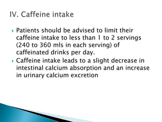 



Patients should be advised to limit their
caffeine intake to less than 1 to 2 servings
(240 to 360 mls in each serving) of
caffeinated drinks per day.
Caffeine intake leads to a slight decrease in
intestinal calcium absorption and an increase
in urinary calcium excretion

 