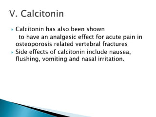 



Calcitonin has also been shown
to have an analgesic effect for acute pain in
osteoporosis related vertebral fractures
Side effects of calcitonin include nausea,
flushing, vomiting and nasal irritation.

 