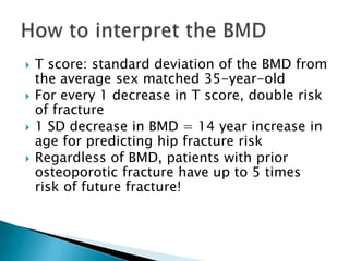 




T score: standard deviation of the BMD from
the average sex matched 35-year-old
For every 1 decrease in T score, double risk
of fracture
1 SD decrease in BMD = 14 year increase in
age for predicting hip fracture risk
Regardless of BMD, patients with prior
osteoporotic fracture have up to 5 times
risk of future fracture!

 