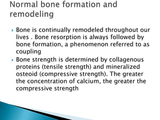 



Bone is continually remodeled throughout our
lives . Bone resorption is always followed by
bone formation, a phenomenon referred to as
coupling
Bone strength is determined by collagenous
proteins (tensile strength) and mineralized
osteoid (compressive strength). The greater
the concentration of calcium, the greater the
compressive strength

 