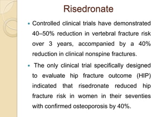 Risedronate


Controlled clinical trials have demonstrated
40–50% reduction in vertebral fracture risk

over 3 years, accompanied by a 40%
reduction in clinical nonspine fractures.


The only clinical trial specifically designed
to evaluate hip fracture outcome (HIP)
indicated that risedronate reduced hip

fracture risk in women in their seventies
with confirmed osteoporosis by 40%.

 