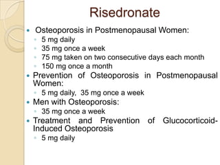 Risedronate


Osteoporosis in Postmenopausal Women:
◦
◦
◦
◦



5 mg daily
35 mg once a week
75 mg taken on two consecutive days each month
150 mg once a month

Prevention of Osteoporosis in Postmenopausal
Women:
◦ 5 mg daily, 35 mg once a week



Men with Osteoporosis:
◦ 35 mg once a week



Treatment and Prevention of GlucocorticoidInduced Osteoporosis
◦ 5 mg daily

 