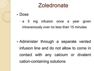 Zoledronate


Dose
◦a

5

mg

infusion

once

a

year

given

intravenously over no less than 15 minutes



Administer through a separate vented
infusion line and do not allow to come in
contact with any calcium or divalent
cation-containing solutions

 
