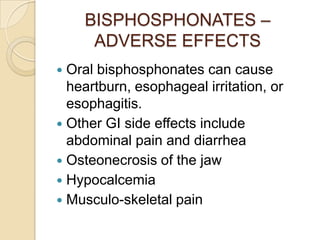 BISPHOSPHONATES –
ADVERSE EFFECTS
Oral bisphosphonates can cause
heartburn, esophageal irritation, or
esophagitis.
 Other GI side effects include
abdominal pain and diarrhea
 Osteonecrosis of the jaw
 Hypocalcemia
 Musculo-skeletal pain


 