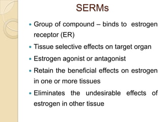 SERMs


Group of compound – binds to estrogen
receptor (ER)



Tissue selective effects on target organ



Estrogen agonist or antagonist



Retain the beneficial effects on estrogen
in one or more tissues



Eliminates the undesirable effects of
estrogen in other tissue

 
