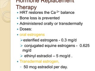 Hormone Replacement
Therapy








HRT restores the Ca 2+ balance
Bone loss is prevented
Administered orally or transdermally
Doses:
oral estrogens
esterified estrogens - 0.3 mg/d
 conjugated equine estrogens - 0.625
mg/d
 ethinyl estradiol – 5 mcg/d .
Transdermal estrogen,
◦ 50 mcg estradiol per day.

 
