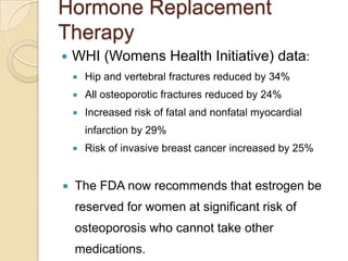 Hormone Replacement
Therapy


WHI (Womens Health Initiative) data:


Hip and vertebral fractures reduced by 34%



All osteoporotic fractures reduced by 24%



Increased risk of fatal and nonfatal myocardial
infarction by 29%





Risk of invasive breast cancer increased by 25%

The FDA now recommends that estrogen be

reserved for women at significant risk of
osteoporosis who cannot take other
medications.

 