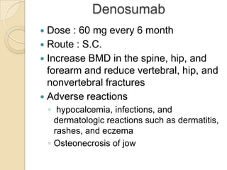 Denosumab
Dose : 60 mg every 6 month
 Route : S.C.
 Increase BMD in the spine, hip, and
forearm and reduce vertebral, hip, and
nonvertebral fractures
 Adverse reactions


◦ hypocalcemia, infections, and
dermatologic reactions such as dermatitis,
rashes, and eczema
◦ Osteonecrosis of jow

 
