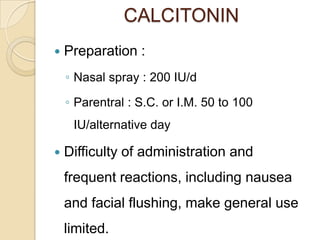 CALCITONIN


Preparation :
◦ Nasal spray : 200 IU/d
◦ Parentral : S.C. or I.M. 50 to 100
IU/alternative day



Difficulty of administration and
frequent reactions, including nausea

and facial flushing, make general use
limited.

 