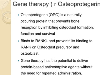 Gene therapy ( r Osteoprotegerin


Osteoprotegerin (OPG) is a naturally
occuring protein that prevents bone

resorption by inhibiting osteoclast formation,
function and survival


Binds to RANKL and prevents its binding to
RANK on Osteoclast precursor and
osteolclast



Gene therapy has the potential to deliver
protein-based antiresorptive agents without
the need for repeated administration.

 